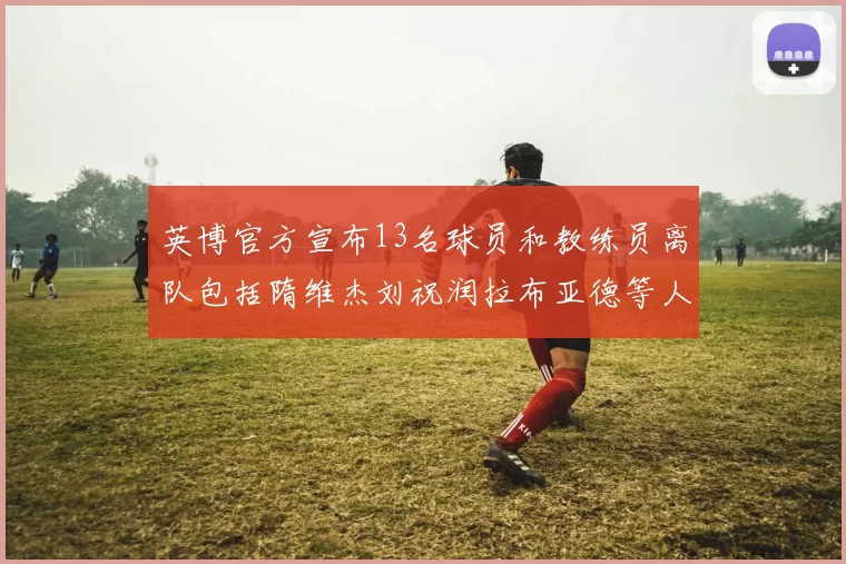 英博官方宣布13名球员和教练员离队包括隋维杰刘祝润拉布亚德等人