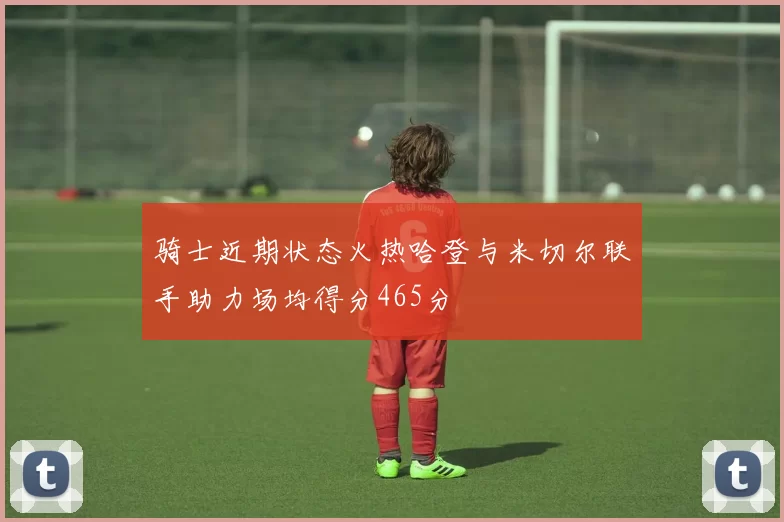 骑士近期状态火热哈登与米切尔联手助力场均得分465分