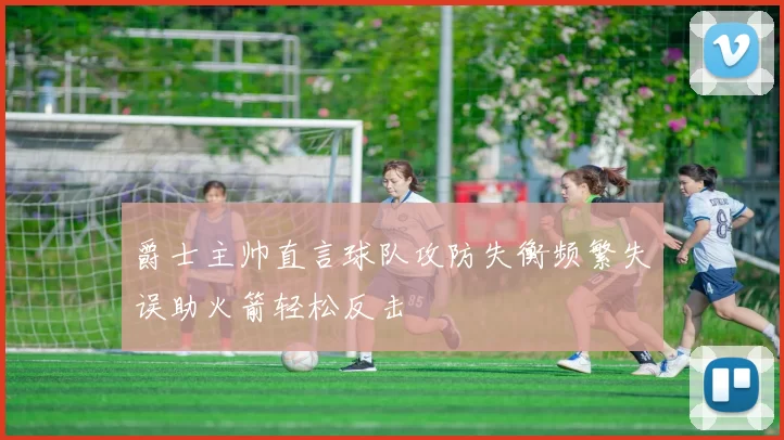 爵士主帅直言球队攻防失衡频繁失误助火箭轻松反击