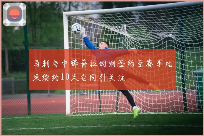 马刺与中锋普拉姆利签约至赛季结束续约10天合同引关注