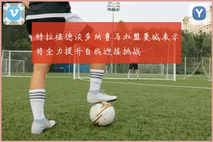 特拉福德谈多纳鲁马加盟曼城表示将全力提升自我迎接挑战