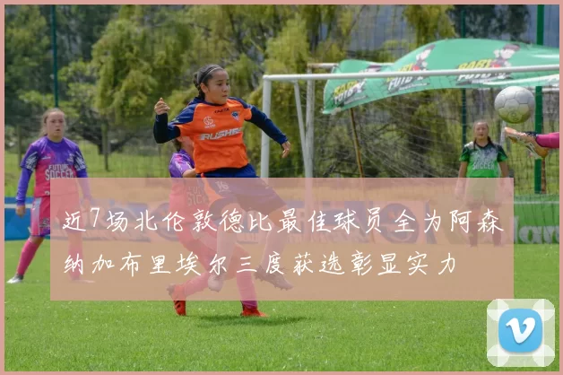 近7场北伦敦德比最佳球员全为阿森纳加布里埃尔三度获选彰显实力