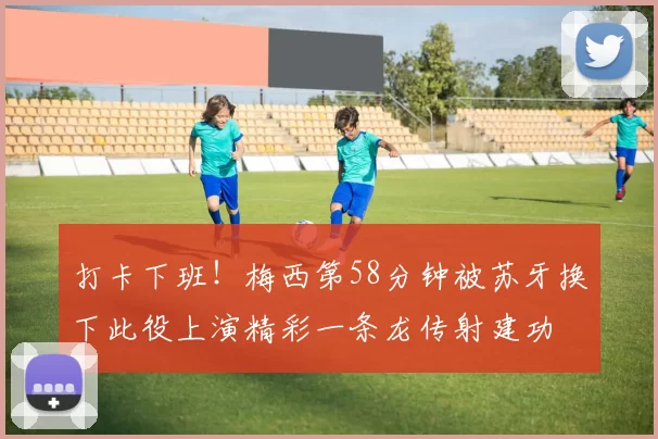 打卡下班！梅西第58分钟被苏牙换下此役上演精彩一条龙传射建功