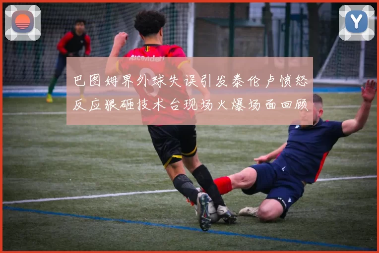 巴图姆界外球失误引发泰伦卢愤怒反应狠砸技术台现场火爆场面回顾