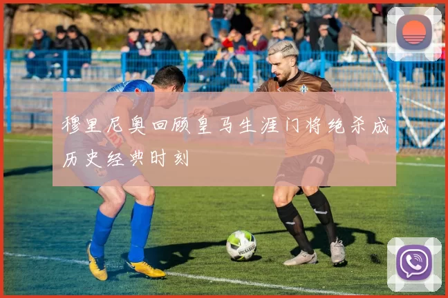 穆里尼奥回顾皇马生涯门将绝杀成历史经典时刻