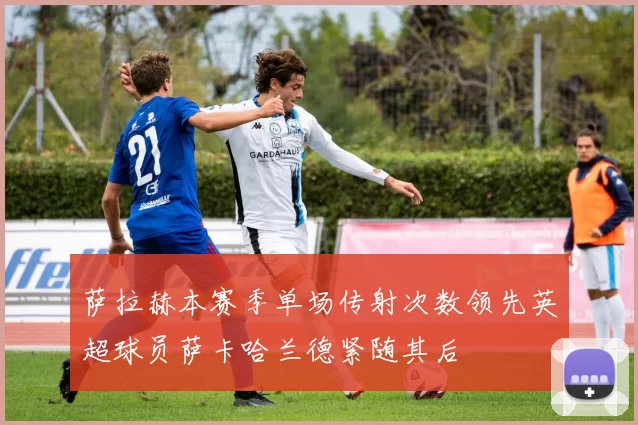 萨拉赫本赛季单场传射次数领先英超球员萨卡哈兰德紧随其后