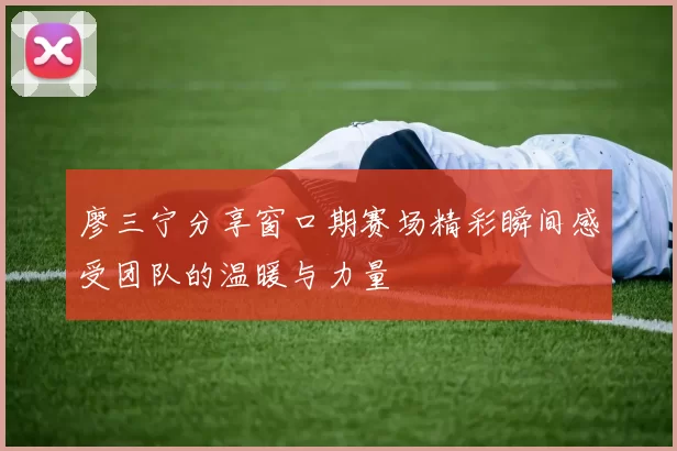 廖三宁分享窗口期赛场精彩瞬间感受团队的温暖与力量