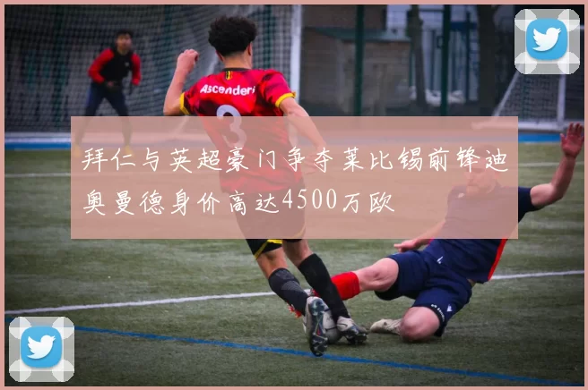 拜仁与英超豪门争夺莱比锡前锋迪奥曼德身价高达4500万欧