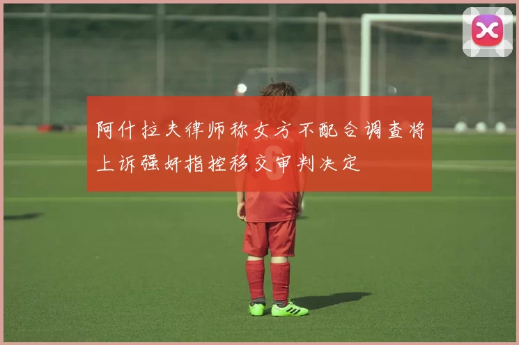 阿什拉夫律师称女方不配合调查将上诉强奸指控移交审判决定
