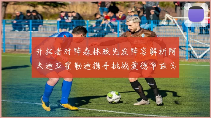 开拓者对阵森林狼先发阵容解析阿夫迪亚霍勒迪携手挑战爱德华兹戈贝尔