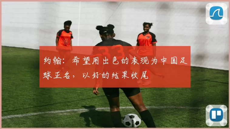 约翰：希望用出色的表现为中国足球正名，以好的结果收尾