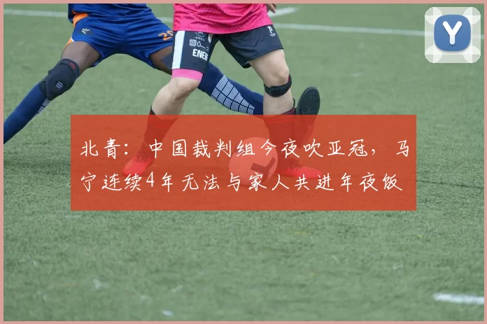 北青：中国裁判组今夜吹亚冠，马宁连续4年无法与家人共进年夜饭