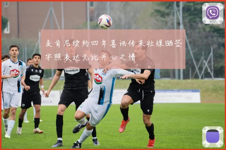 麦肯尼续约四年喜讯传来社媒晒签字照表达无比开心之情