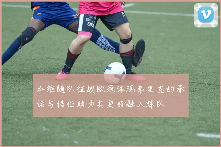 加维随队征战欧冠体现弗里克的承诺与信任助力其更好融入球队