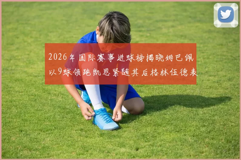 2026年国际赛事进球榜揭晓姆巴佩以9球领跑凯恩紧随其后格林伍德表现出色