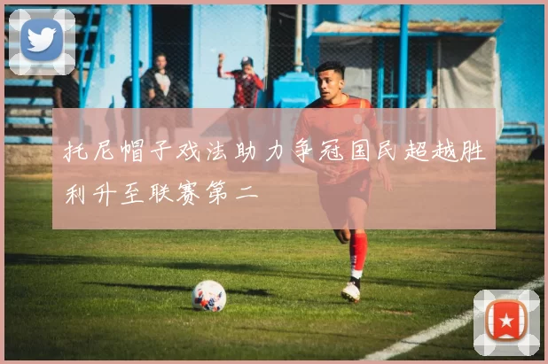 托尼帽子戏法助力争冠国民超越胜利升至联赛第二