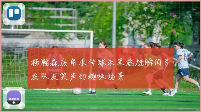 杨瀚森底角求传球未果尴尬瞬间引发队友笑声的趣味场景