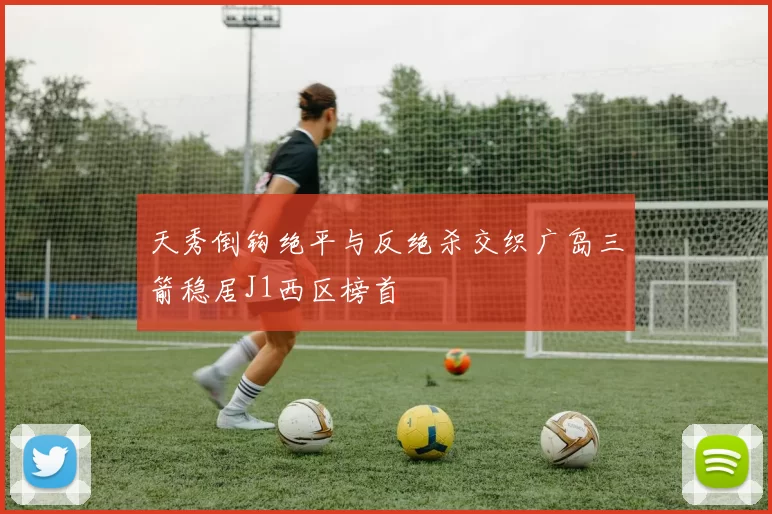 天秀倒钩绝平与反绝杀交织广岛三箭稳居J1西区榜首